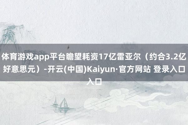 体育游戏app平台瞻望耗资17亿雷亚尔(约合3.2亿好意思元)-开云(中国)Kaiyun·官方网站 登录入口