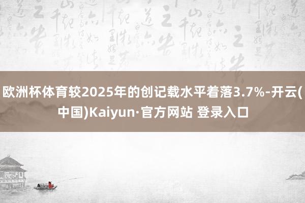 欧洲杯体育较2025年的创记载水平着落3.7%-开云(中国)Kaiyun·官方网站 登录入口