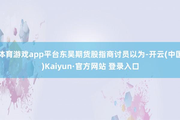 体育游戏app平台东吴期货股指商讨员以为-开云(中国)Kaiyun·官方网站 登录入口