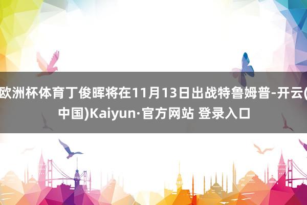 欧洲杯体育丁俊晖将在11月13日出战特鲁姆普-开云(中国)Kaiyun·官方网站 登录入口
