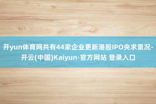 开yun体育网共有44家企业更新港股IPO央求景况-开云(中国)Kaiyun·官方网站 登录入口