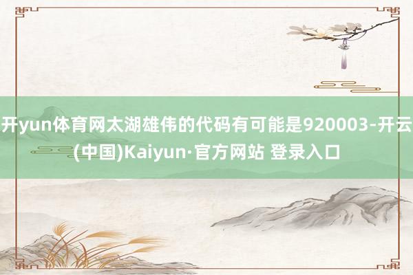 开yun体育网太湖雄伟的代码有可能是920003-开云(中国)Kaiyun·官方网站 登录入口