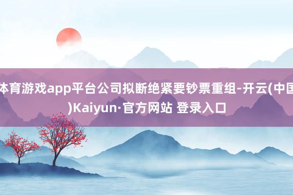 体育游戏app平台公司拟断绝紧要钞票重组-开云(中国)Kaiyun·官方网站 登录入口