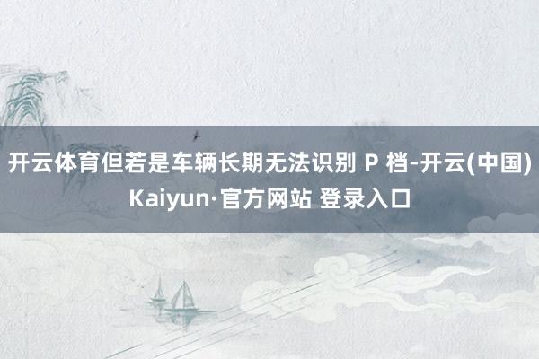 开云体育但若是车辆长期无法识别 P 档-开云(中国)Kaiyun·官方网站 登录入口