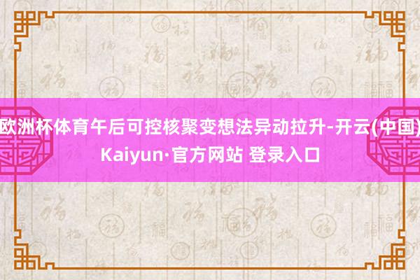 欧洲杯体育午后可控核聚变想法异动拉升-开云(中国)Kaiyun·官方网站 登录入口