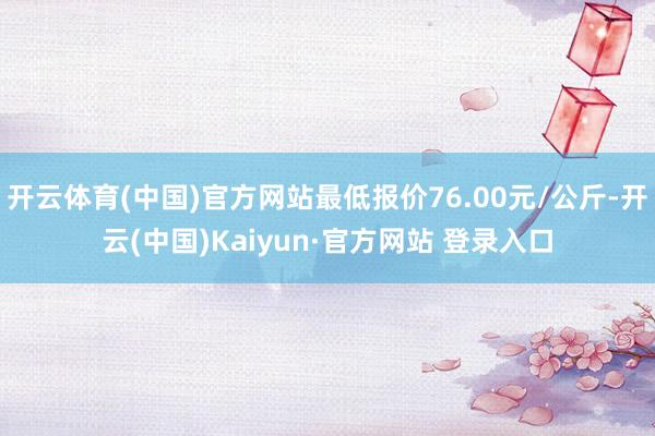 开云体育(中国)官方网站最低报价76.00元/公斤-开云(中国)Kaiyun·官方网站 登录入口