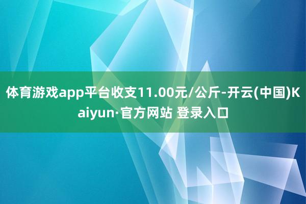 体育游戏app平台收支11.00元/公斤-开云(中国)Kaiyun·官方网站 登录入口