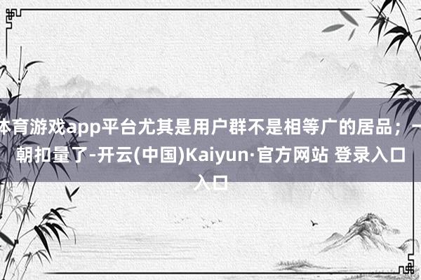 体育游戏app平台尤其是用户群不是相等广的居品；一朝扣量了-开云(中国)Kaiyun·官方网站 登录入口