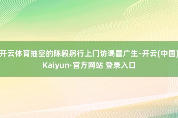 开云体育抽空的陈毅躬行上门访谒冒广生-开云(中国)Kaiyun·官方网站 登录入口