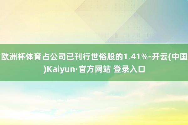 欧洲杯体育占公司已刊行世俗股的1.41%-开云(中国)Kaiyun·官方网站 登录入口
