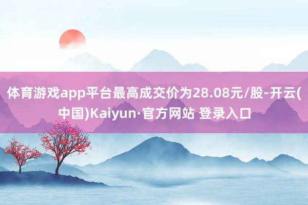 体育游戏app平台最高成交价为28.08元/股-开云(中国)Kaiyun·官方网站 登录入口