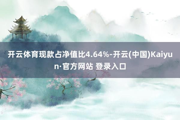 开云体育现款占净值比4.64%-开云(中国)Kaiyun·官方网站 登录入口