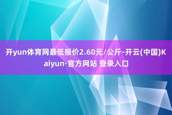 开yun体育网最低报价2.60元/公斤-开云(中国)Kaiyun·官方网站 登录入口