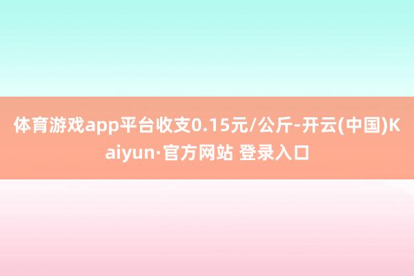 体育游戏app平台收支0.15元/公斤-开云(中国)Kaiyun·官方网站 登录入口