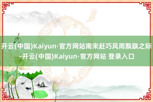 开云(中国)Kaiyun·官方网站南宋赶巧风雨飘飖之际-开云(中国)Kaiyun·官方网站 登录入口