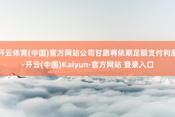开云体育(中国)官方网站公司甘愿将依期足额支付利息-开云(中国)Kaiyun·官方网站 登录入口