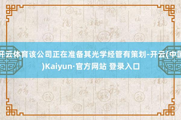 开云体育该公司正在准备其光学经管有策划-开云(中国)Kaiyun·官方网站 登录入口