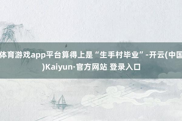 体育游戏app平台算得上是“生手村毕业”-开云(中国)Kaiyun·官方网站 登录入口