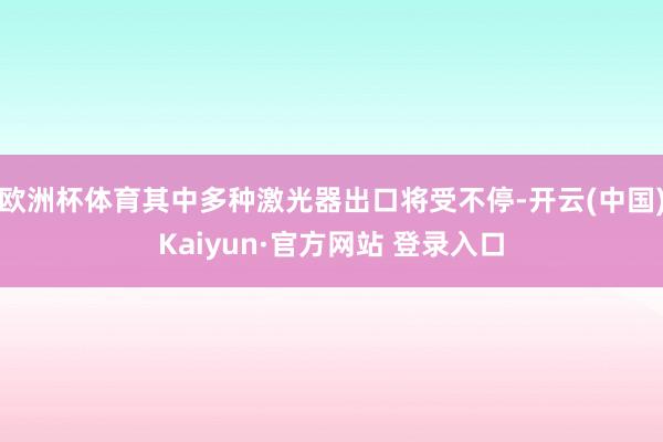 欧洲杯体育其中多种激光器出口将受不停-开云(中国)Kaiyun·官方网站 登录入口