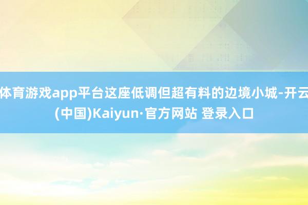 体育游戏app平台这座低调但超有料的边境小城-开云(中国)Kaiyun·官方网站 登录入口