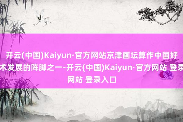 开云(中国)Kaiyun·官方网站京津画坛算作中国好意思术发展的阵脚之一-开云(中国)Kaiyun·官方网站 登录入口