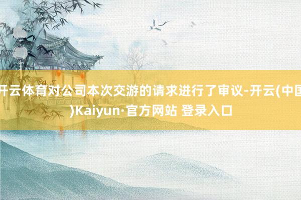 开云体育对公司本次交游的请求进行了审议-开云(中国)Kaiyun·官方网站 登录入口
