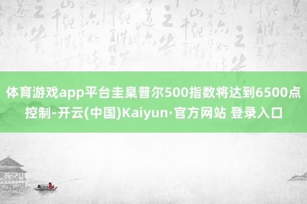体育游戏app平台圭臬普尔500指数将达到6500点控制-开云(中国)Kaiyun·官方网站 登录入口
