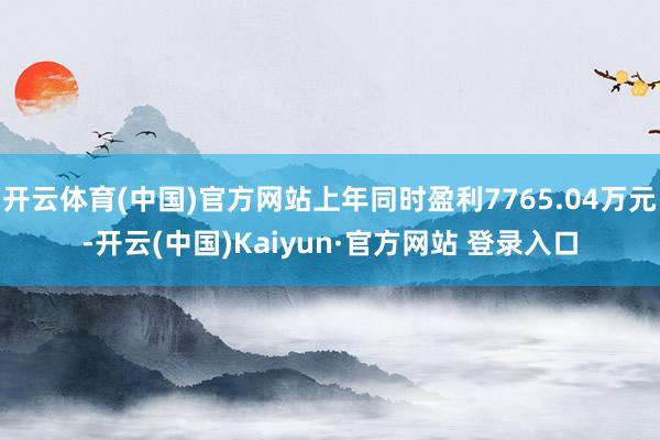 开云体育(中国)官方网站上年同时盈利7765.04万元-开云(中国)Kaiyun·官方网站 登录入口