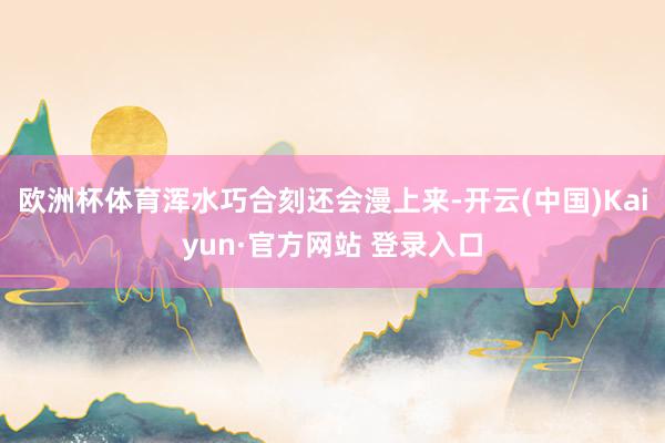 欧洲杯体育浑水巧合刻还会漫上来-开云(中国)Kaiyun·官方网站 登录入口