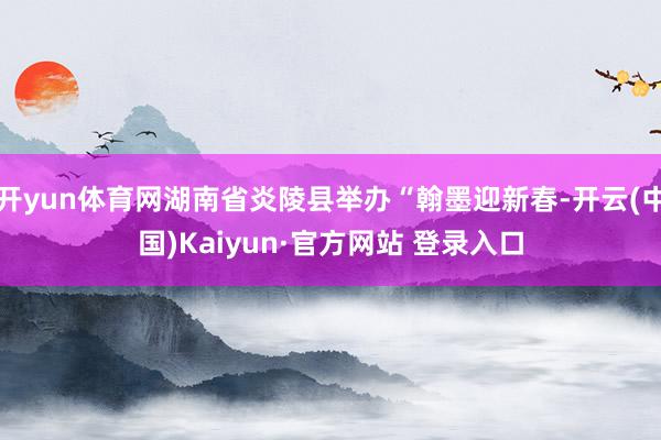 开yun体育网湖南省炎陵县举办“翰墨迎新春-开云(中国)Kaiyun·官方网站 登录入口