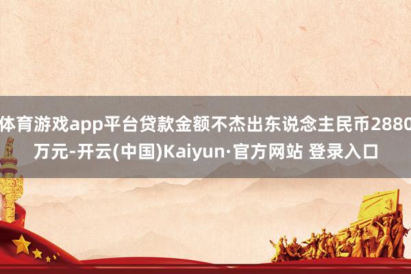 体育游戏app平台贷款金额不杰出东说念主民币2880万元-开云(中国)Kaiyun·官方网站 登录入口
