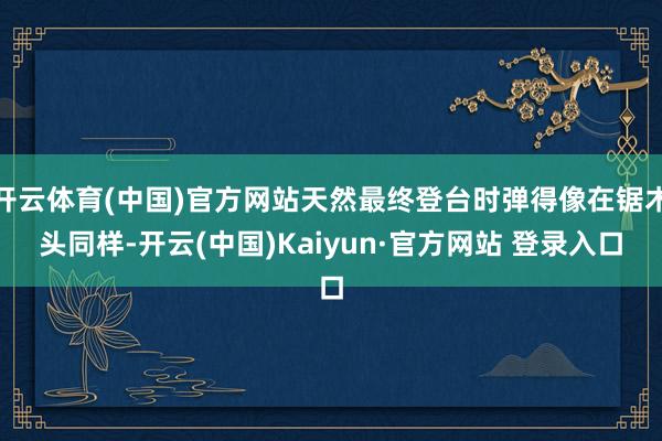 开云体育(中国)官方网站天然最终登台时弹得像在锯木头同样-开云(中国)Kaiyun·官方网站 登录入口