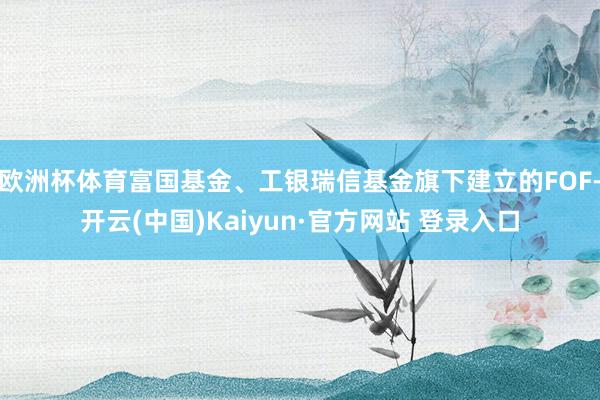 欧洲杯体育富国基金、工银瑞信基金旗下建立的FOF-开云(中国)Kaiyun·官方网站 登录入口
