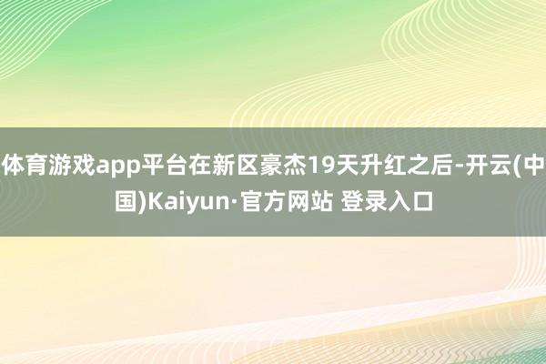 体育游戏app平台在新区豪杰19天升红之后-开云(中国)Kaiyun·官方网站 登录入口