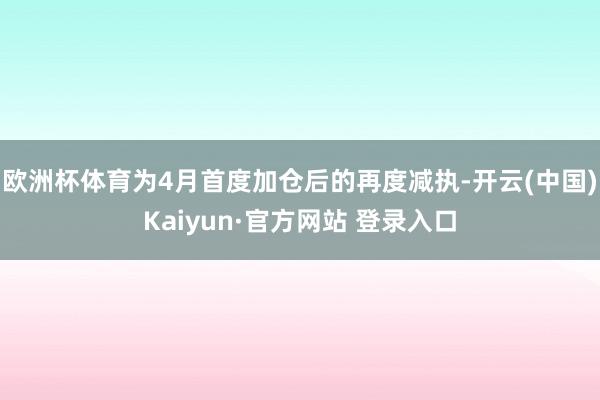 欧洲杯体育为4月首度加仓后的再度减执-开云(中国)Kaiyun·官方网站 登录入口