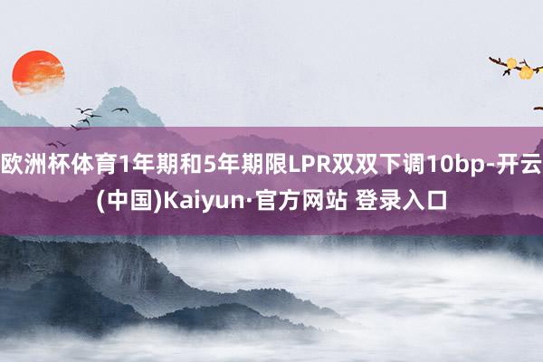 欧洲杯体育1年期和5年期限LPR双双下调10bp-开云(中国)Kaiyun·官方网站 登录入口