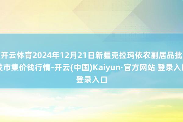 开云体育2024年12月21日新疆克拉玛依农副居品批发市集价钱行情-开云(中国)Kaiyun·官方网站 登录入口