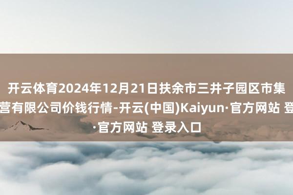 开云体育2024年12月21日扶余市三井子园区市集诞生运营有限公司价钱行情-开云(中国)Kaiyun·官方网站 登录入口