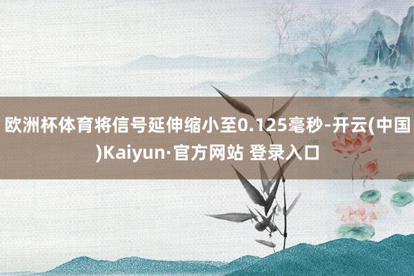 欧洲杯体育将信号延伸缩小至0.125毫秒-开云(中国)Kaiyun·官方网站 登录入口