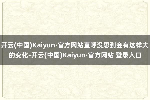 开云(中国)Kaiyun·官方网站直呼没思到会有这样大的变化-开云(中国)Kaiyun·官方网站 登录入口