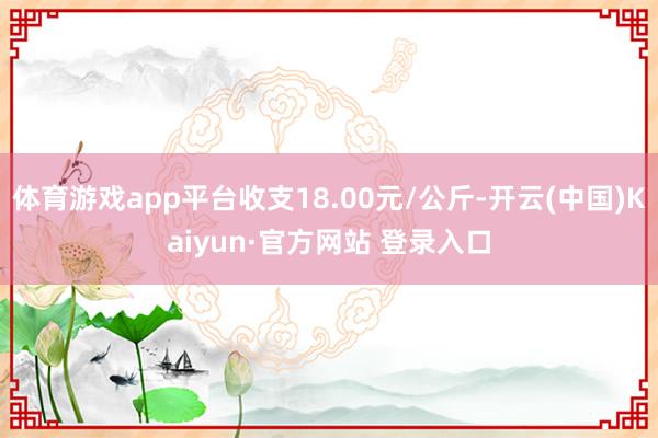 体育游戏app平台收支18.00元/公斤-开云(中国)Kaiyun·官方网站 登录入口