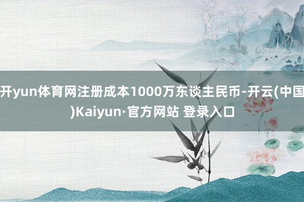 开yun体育网注册成本1000万东谈主民币-开云(中国)Kaiyun·官方网站 登录入口