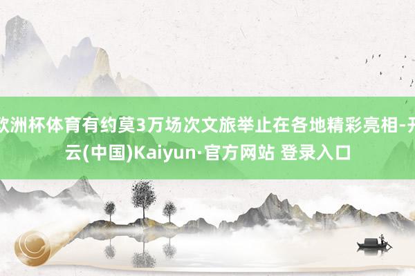 欧洲杯体育有约莫3万场次文旅举止在各地精彩亮相-开云(中国)Kaiyun·官方网站 登录入口