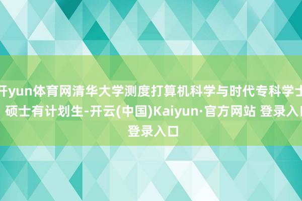 开yun体育网清华大学测度打算机科学与时代专科学士、硕士有计划生-开云(中国)Kaiyun·官方网站 登录入口