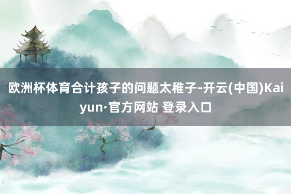 欧洲杯体育合计孩子的问题太稚子-开云(中国)Kaiyun·官方网站 登录入口