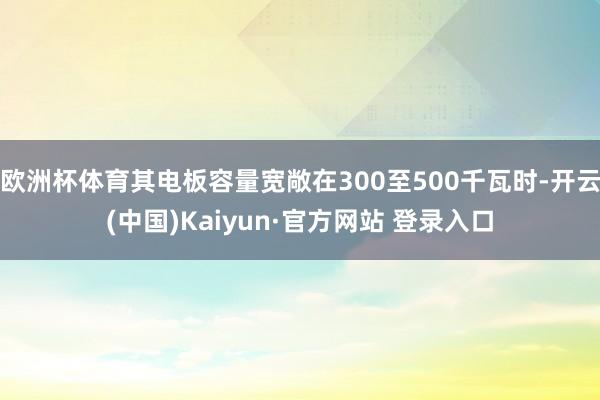 欧洲杯体育其电板容量宽敞在300至500千瓦时-开云(中国)Kaiyun·官方网站 登录入口