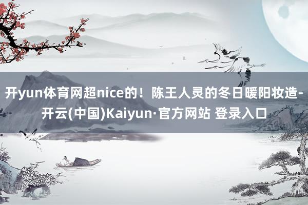 开yun体育网超nice的！陈王人灵的冬日暖阳妆造-开云(中国)Kaiyun·官方网站 登录入口