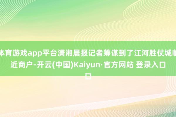 体育游戏app平台潇湘晨报记者筹谋到了江河胜仗城临近商户-开云(中国)Kaiyun·官方网站 登录入口