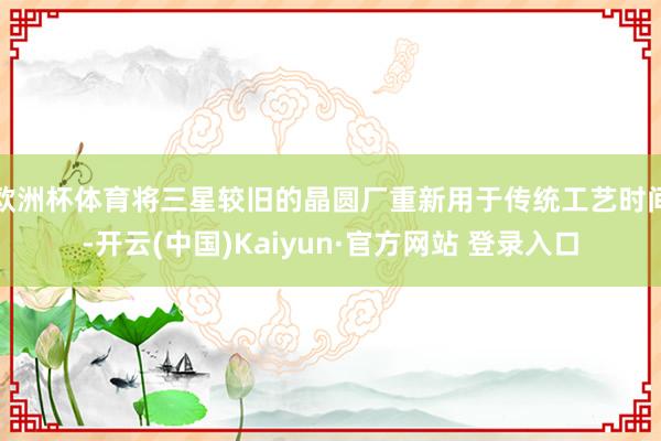 欧洲杯体育将三星较旧的晶圆厂重新用于传统工艺时间-开云(中国)Kaiyun·官方网站 登录入口