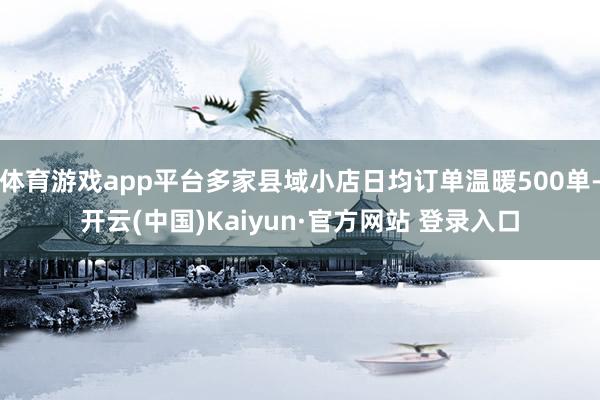 体育游戏app平台多家县域小店日均订单温暖500单-开云(中国)Kaiyun·官方网站 登录入口